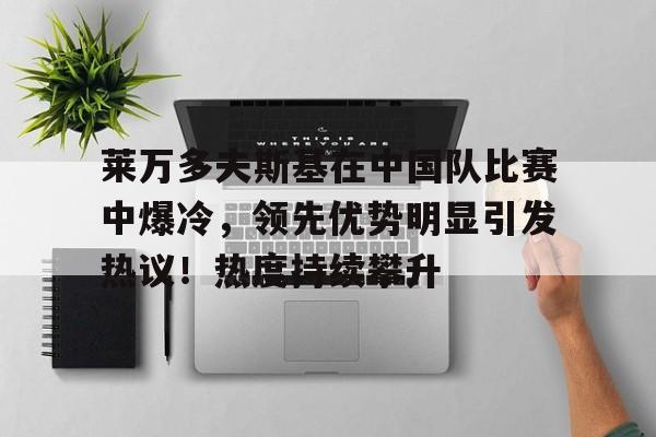 九游-莱万多夫斯基在中国队比赛中爆冷，领先优势明显引发热议！热度持续攀升的简单介绍