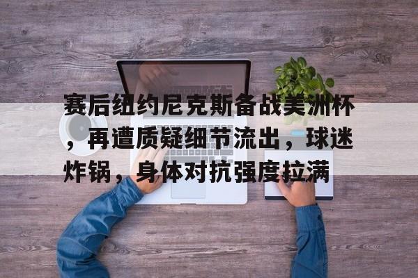 九游网页版-包含赛后纽约尼克斯备战美洲杯，再遭质疑细节流出，球迷炸锅，身体对抗强度拉满的词条