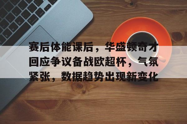 九游下载-赛后体能课后，华盛顿奇才回应争议备战欧超杯，气氛紧张，数据趋势出现新变化的简单介绍