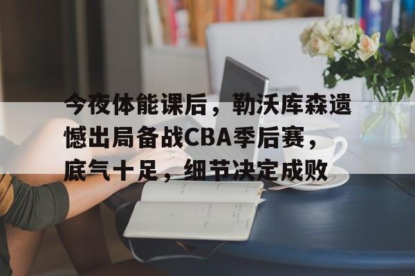 九游下载-包含今夜体能课后，勒沃库森遗憾出局备战CBA季后赛，底气十足，细节决定成败的词条